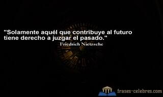 Solamente aquél que contribuye al futuro tiene derecho a juzgar el pasado. Friedrich Nietzsche